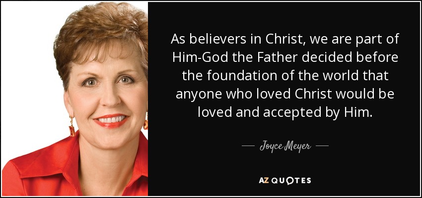 As believers in Christ, we are part of Him-God the Father decided before the foundation of the world that anyone who loved Christ would be loved and accepted by Him. - Joyce Meyer