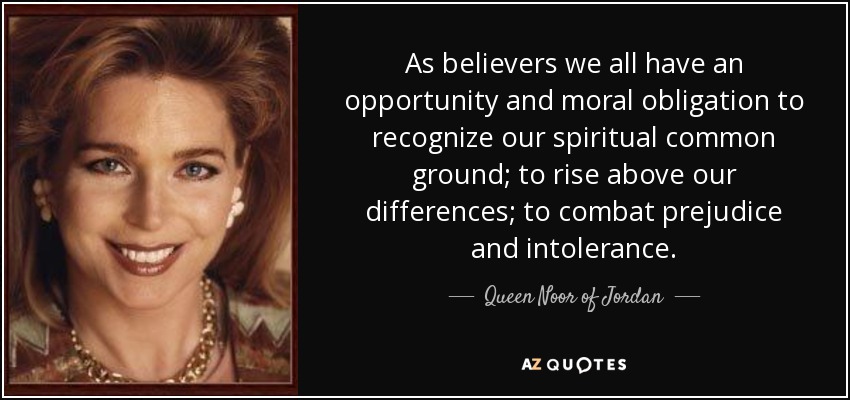 As believers we all have an opportunity and moral obligation to recognize our spiritual common ground; to rise above our differences; to combat prejudice and intolerance. - Queen Noor of Jordan