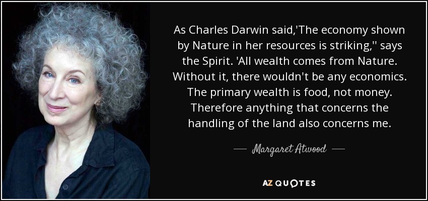 As Charles Darwin said,'The economy shown by Nature in her resources is striking,'' says the Spirit. 'All wealth comes from Nature. Without it, there wouldn't be any economics. The primary wealth is food, not money. Therefore anything that concerns the handling of the land also concerns me. - Margaret Atwood
