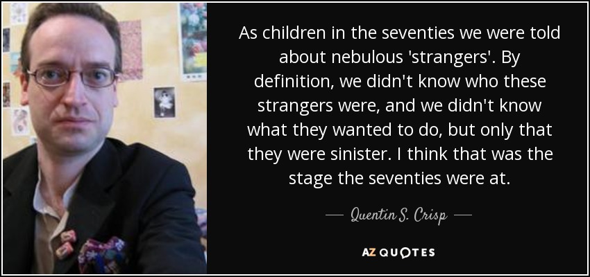 As children in the seventies we were told about nebulous 'strangers'. By definition, we didn't know who these strangers were, and we didn't know what they wanted to do, but only that they were sinister. I think that was the stage the seventies were at. - Quentin S. Crisp