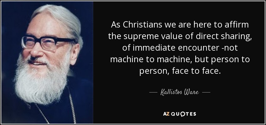 As Christians we are here to affirm the supreme value of direct sharing, of immediate encounter -not machine to machine, but person to person, face to face. - Kallistos Ware