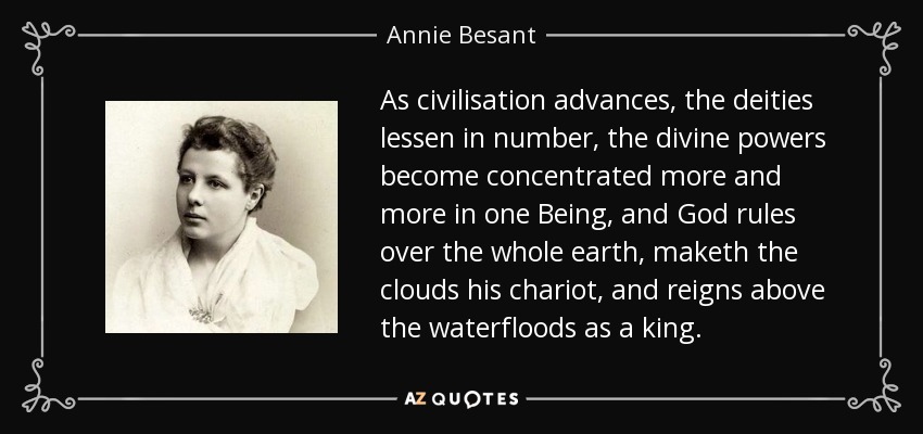 As civilisation advances, the deities lessen in number, the divine powers become concentrated more and more in one Being, and God rules over the whole earth, maketh the clouds his chariot, and reigns above the waterfloods as a king. - Annie Besant