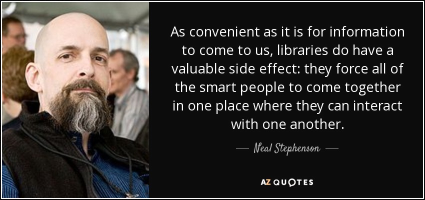 As convenient as it is for information to come to us, libraries do have a valuable side effect: they force all of the smart people to come together in one place where they can interact with one another. - Neal Stephenson