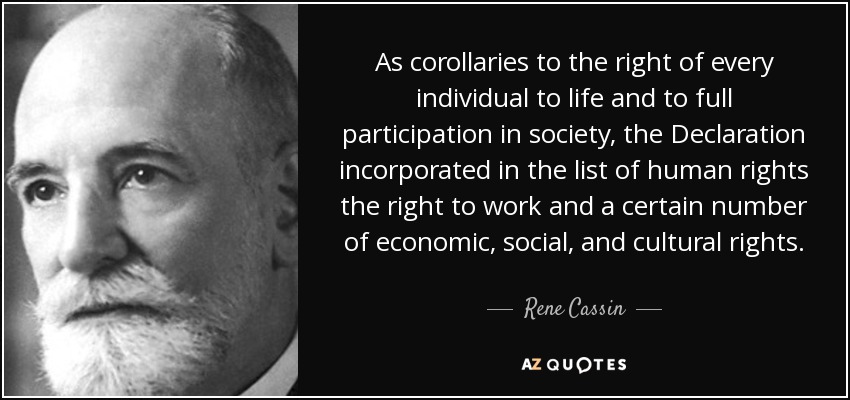 As corollaries to the right of every individual to life and to full participation in society, the Declaration incorporated in the list of human rights the right to work and a certain number of economic, social, and cultural rights. - Rene Cassin