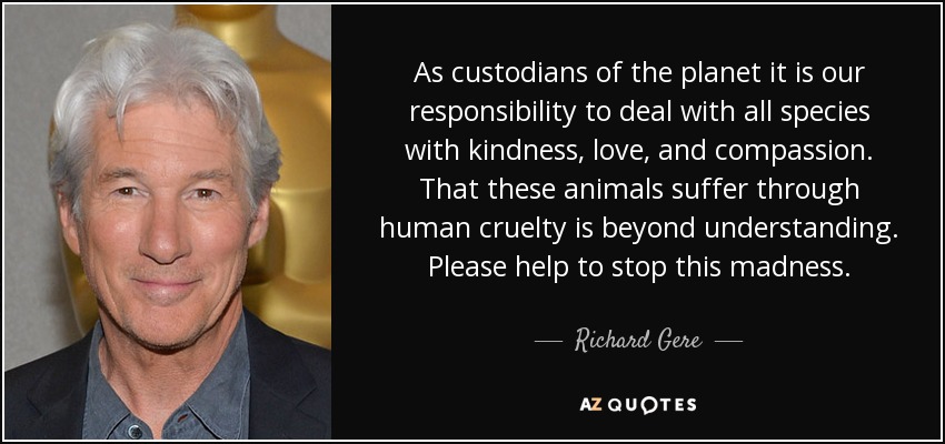 As custodians of the planet it is our responsibility to deal with all species with kindness, love, and compassion. That these animals suffer through human cruelty is beyond understanding. Please help to stop this madness. - Richard Gere
