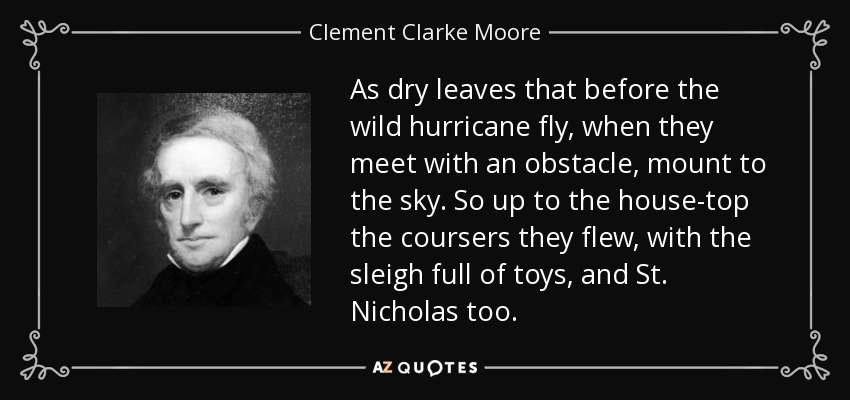 As dry leaves that before the wild hurricane fly, when they meet with an obstacle, mount to the sky. So up to the house-top the coursers they flew, with the sleigh full of toys, and St. Nicholas too. - Clement Clarke Moore