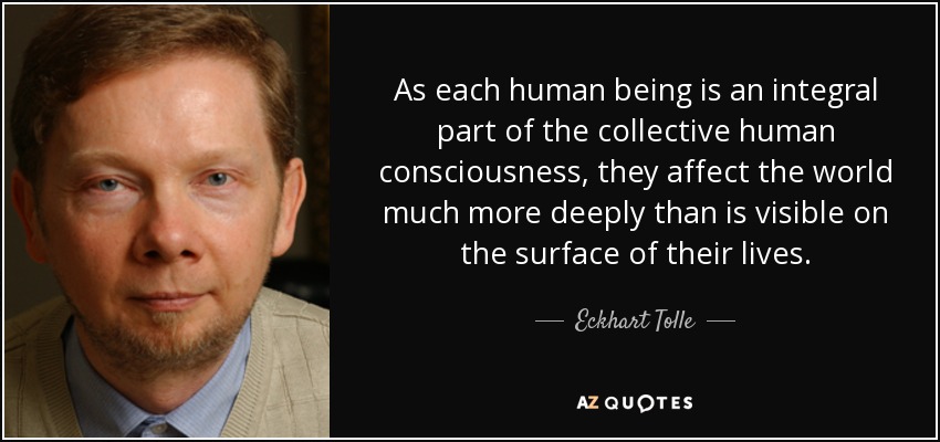 As each human being is an integral part of the collective human consciousness, they affect the world much more deeply than is visible on the surface of their lives. - Eckhart Tolle