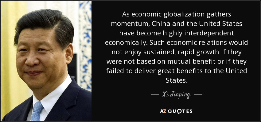 As economic globalization gathers momentum, China and the United States have become highly interdependent economically. Such economic relations would not enjoy sustained, rapid growth if they were not based on mutual benefit or if they failed to deliver great benefits to the United States. - Xi Jinping