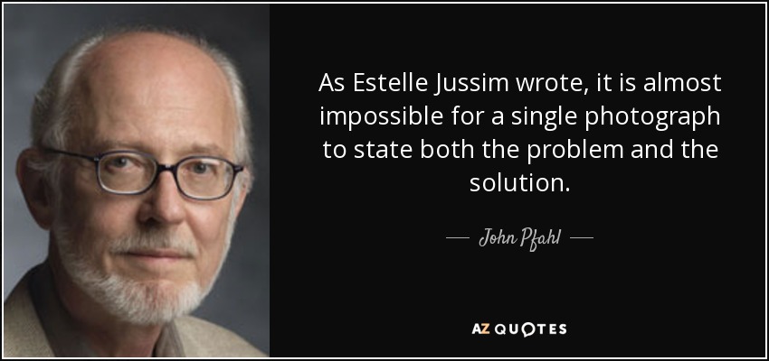 As Estelle Jussim wrote, it is almost impossible for a single photograph to state both the problem and the solution. - John Pfahl