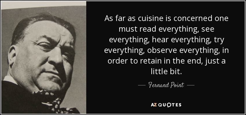 As far as cuisine is concerned one must read everything, see everything, hear everything, try everything, observe everything, in order to retain in the end, just a little bit. - Fernand Point