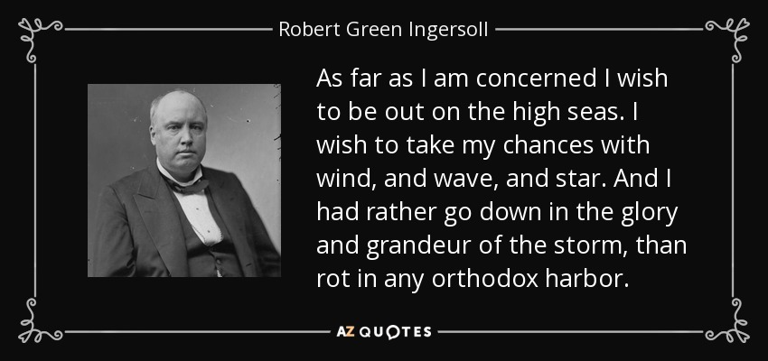 As far as I am concerned I wish to be out on the high seas. I wish to take my chances with wind, and wave, and star. And I had rather go down in the glory and grandeur of the storm, than rot in any orthodox harbor. - Robert Green Ingersoll