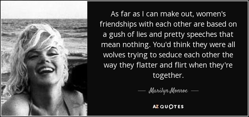 As far as I can make out, women's friendships with each other are based on a gush of lies and pretty speeches that mean nothing. You'd think they were all wolves trying to seduce each other the way they flatter and flirt when they're together. - Marilyn Monroe