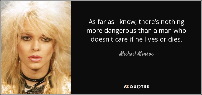 As far as I know, there's nothing more dangerous than a man who doesn't care if he lives or dies. - Michael Monroe
