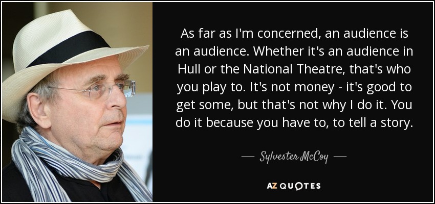 As far as I'm concerned, an audience is an audience. Whether it's an audience in Hull or the National Theatre, that's who you play to. It's not money - it's good to get some, but that's not why I do it. You do it because you have to, to tell a story. - Sylvester McCoy