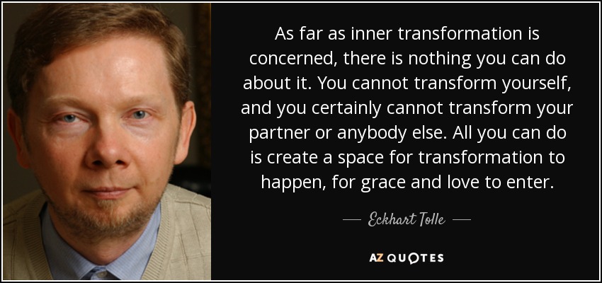 As far as inner transformation is concerned, there is nothing you can do about it. You cannot transform yourself, and you certainly cannot transform your partner or anybody else. All you can do is create a space for transformation to happen, for grace and love to enter. - Eckhart Tolle