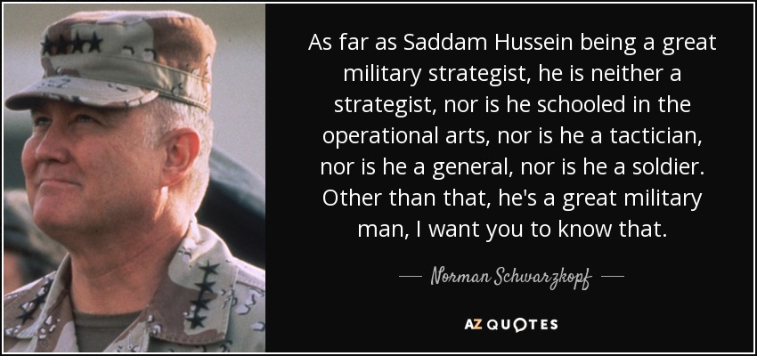 As far as Saddam Hussein being a great military strategist, he is neither a strategist, nor is he schooled in the operational arts, nor is he a tactician, nor is he a general, nor is he a soldier. Other than that, he's a great military man, I want you to know that. - Norman Schwarzkopf
