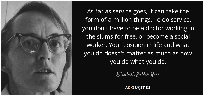 As far as service goes, it can take the form of a million things. To do service, you don't have to be a doctor working in the slums for free, or become a social worker. Your position in life and what you do doesn't matter as much as how you do what you do. - Elisabeth Kubler-Ross