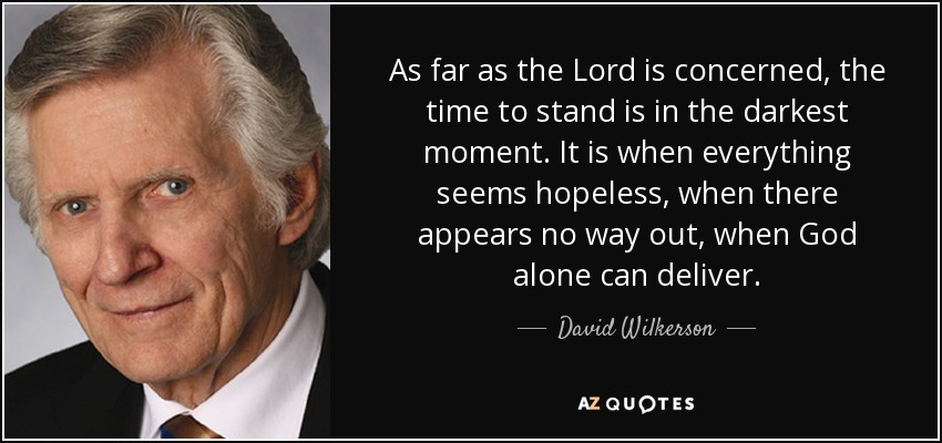 As far as the Lord is concerned, the time to stand is in the darkest moment. It is when everything seems hopeless, when there appears no way out, when God alone can deliver. - David Wilkerson