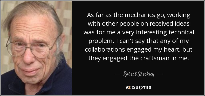 As far as the mechanics go, working with other people on received ideas was for me a very interesting technical problem. I can't say that any of my collaborations engaged my heart, but they engaged the craftsman in me. - Robert Sheckley
