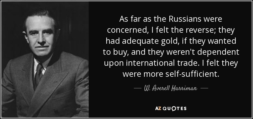 As far as the Russians were concerned, I felt the reverse; they had adequate gold, if they wanted to buy, and they weren't dependent upon international trade. I felt they were more self-sufficient. - W. Averell Harriman