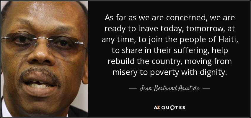 As far as we are concerned, we are ready to leave today, tomorrow, at any time, to join the people of Haiti, to share in their suffering, help rebuild the country, moving from misery to poverty with dignity. - Jean-Bertrand Aristide
