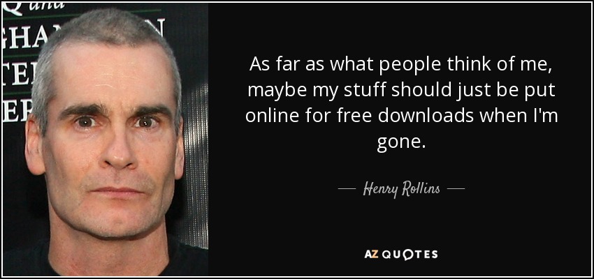 As far as what people think of me, maybe my stuff should just be put online for free downloads when I'm gone. - Henry Rollins