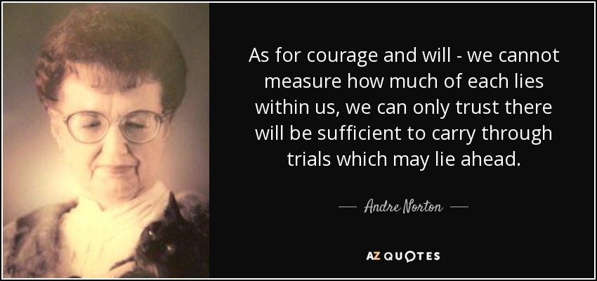 As for courage and will - we cannot measure how much of each lies within us, we can only trust there will be sufficient to carry through trials which may lie ahead. - Andre Norton