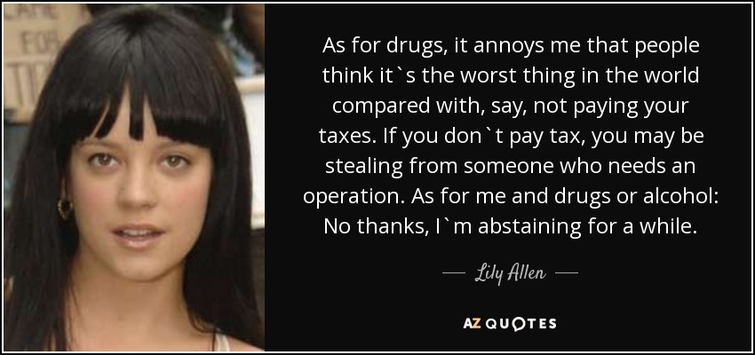 As for drugs, it annoys me that people think it`s the worst thing in the world compared with, say, not paying your taxes. If you don`t pay tax, you may be stealing from someone who needs an operation. As for me and drugs or alcohol: No thanks, I`m abstaining for a while. - Lily Allen