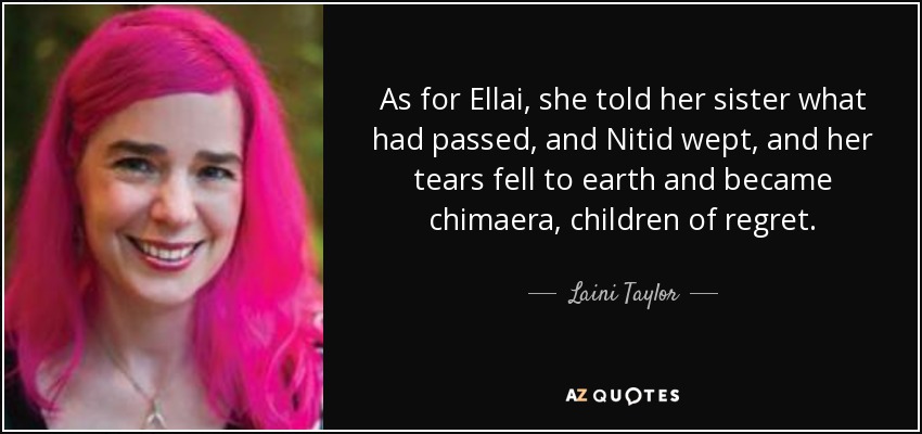 As for Ellai, she told her sister what had passed, and Nitid wept, and her tears fell to earth and became chimaera, children of regret. - Laini Taylor