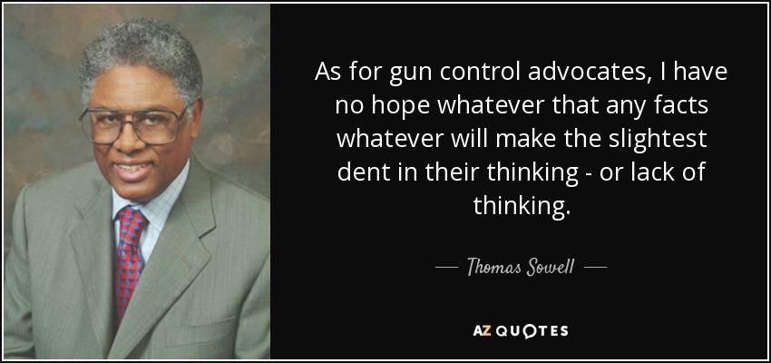 As for gun control advocates, I have no hope whatever that any facts whatever will make the slightest dent in their thinking - or lack of thinking. - Thomas Sowell
