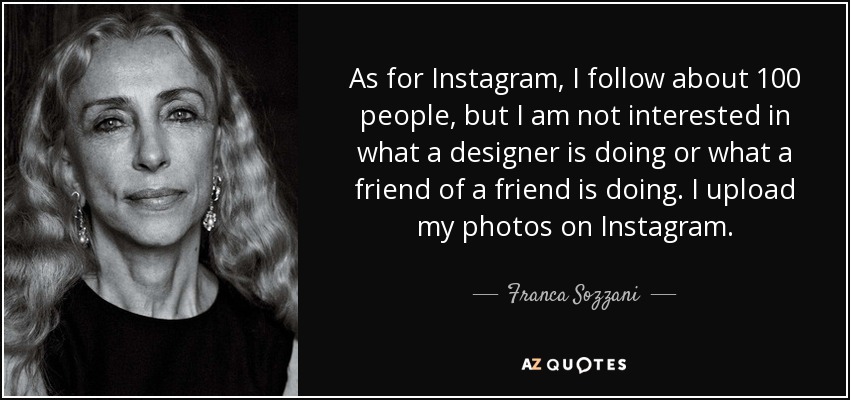 As for Instagram, I follow about 100 people, but I am not interested in what a designer is doing or what a friend of a friend is doing. I upload my photos on Instagram. - Franca Sozzani