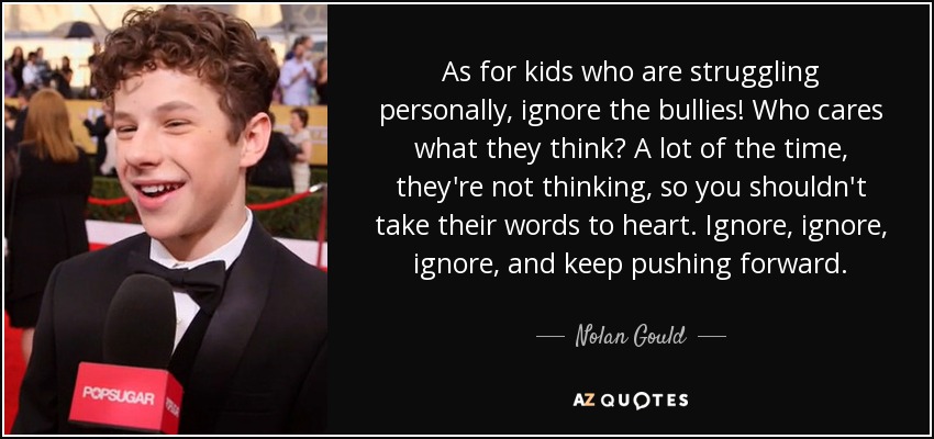 As for kids who are struggling personally, ignore the bullies! Who cares what they think? A lot of the time, they're not thinking, so you shouldn't take their words to heart. Ignore, ignore, ignore, and keep pushing forward. - Nolan Gould