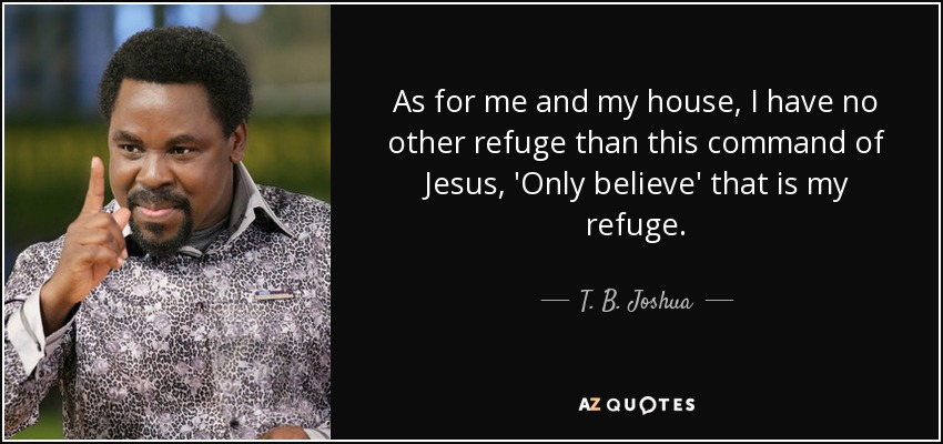 As for me and my house, I have no other refuge than this command of Jesus, 'Only believe' that is my refuge. - T. B. Joshua