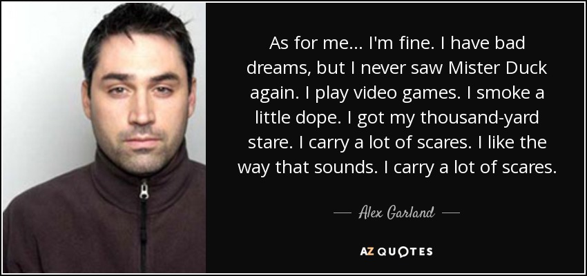 As for me... I'm fine. I have bad dreams, but I never saw Mister Duck again. I play video games. I smoke a little dope. I got my thousand-yard stare. I carry a lot of scares. I like the way that sounds. I carry a lot of scares. - Alex Garland