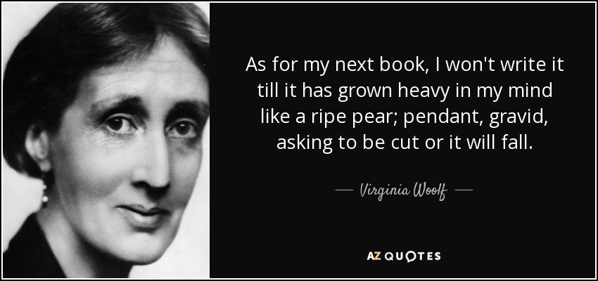 As for my next book, I won't write it till it has grown heavy in my mind like a ripe pear; pendant, gravid, asking to be cut or it will fall. - Virginia Woolf