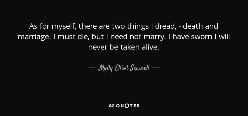 As for myself, there are two things I dread, - death and marriage. I must die, but I need not marry. I have sworn I will never be taken alive. - Molly Elliot Seawell