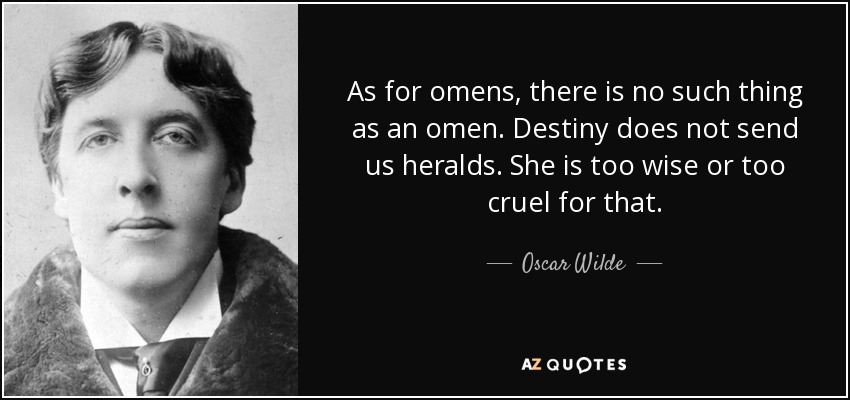 As for omens, there is no such thing as an omen. Destiny does not send us heralds. She is too wise or too cruel for that. - Oscar Wilde