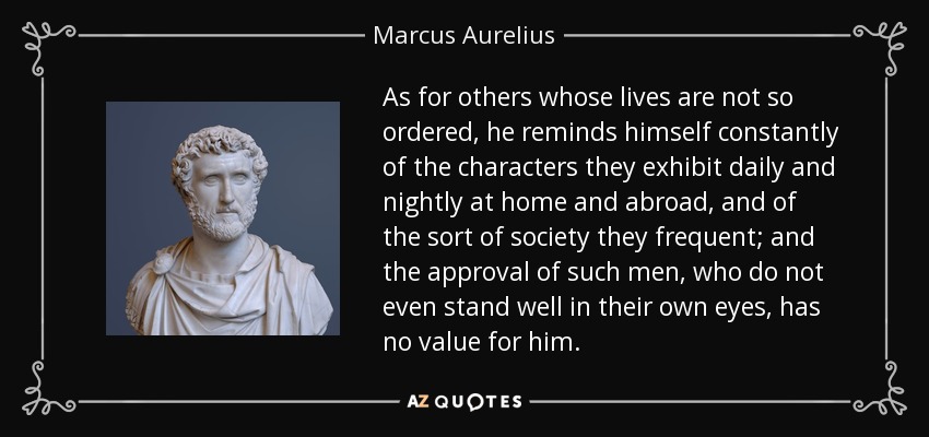 As for others whose lives are not so ordered, he reminds himself constantly of the characters they exhibit daily and nightly at home and abroad, and of the sort of society they frequent; and the approval of such men, who do not even stand well in their own eyes, has no value for him. - Marcus Aurelius