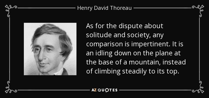 As for the dispute about solitude and society, any comparison is impertinent. It is an idling down on the plane at the base of a mountain, instead of climbing steadily to its top. - Henry David Thoreau