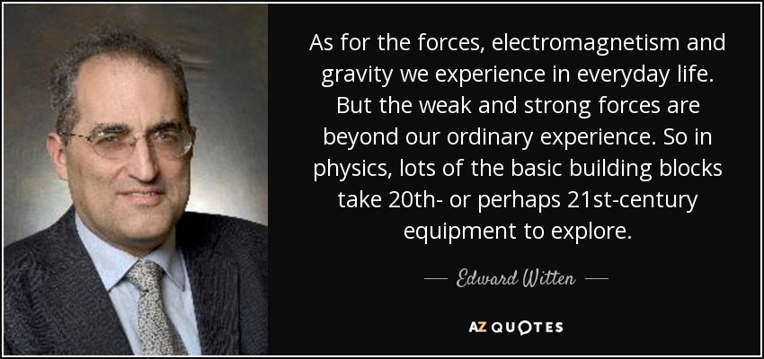As for the forces, electromagnetism and gravity we experience in everyday life. But the weak and strong forces are beyond our ordinary experience. So in physics, lots of the basic building blocks take 20th- or perhaps 21st-century equipment to explore. - Edward Witten