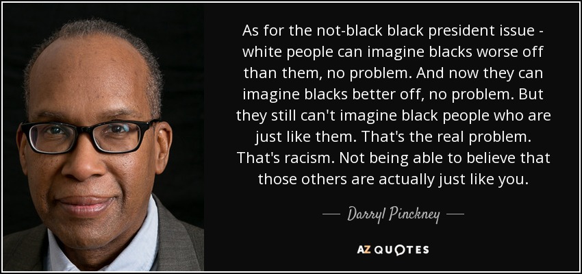 As for the not-black black president issue - white people can imagine blacks worse off than them, no problem. And now they can imagine blacks better off, no problem. But they still can't imagine black people who are just like them. That's the real problem. That's racism. Not being able to believe that those others are actually just like you. - Darryl Pinckney