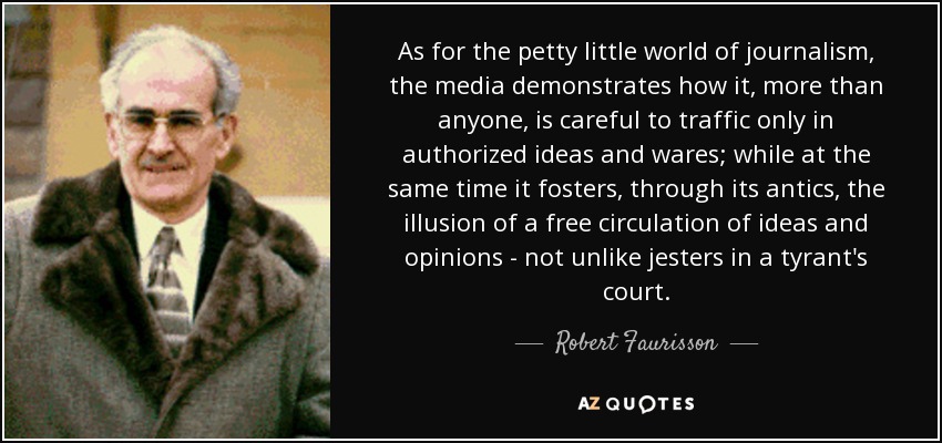 As for the petty little world of journalism, the media demonstrates how it, more than anyone, is careful to traffic only in authorized ideas and wares; while at the same time it fosters, through its antics, the illusion of a free circulation of ideas and opinions - not unlike jesters in a tyrant's court. - Robert Faurisson