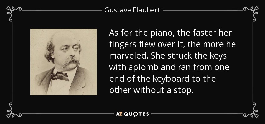 As for the piano, the faster her fingers flew over it, the more he marveled. She struck the keys with aplomb and ran from one end of the keyboard to the other without a stop. - Gustave Flaubert
