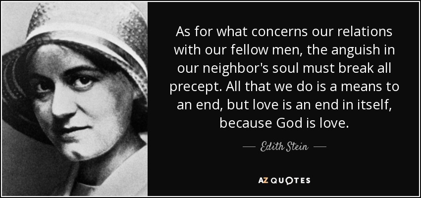 As for what concerns our relations with our fellow men, the anguish in our neighbor's soul must break all precept. All that we do is a means to an end, but love is an end in itself, because God is love. - Edith Stein
