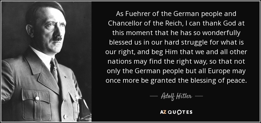 As Fuehrer of the German people and Chancellor of the Reich, I can thank God at this moment that he has so wonderfully blessed us in our hard struggle for what is our right, and beg Him that we and all other nations may find the right way, so that not only the German people but all Europe may once more be granted the blessing of peace. - Adolf Hitler