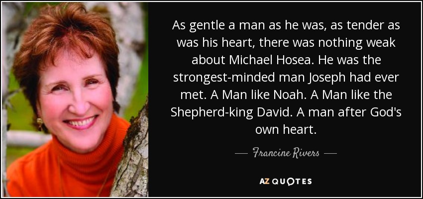 As gentle a man as he was, as tender as was his heart, there was nothing weak about Michael Hosea. He was the strongest-minded man Joseph had ever met. A Man like Noah. A Man like the Shepherd-king David. A man after God's own heart. - Francine Rivers
