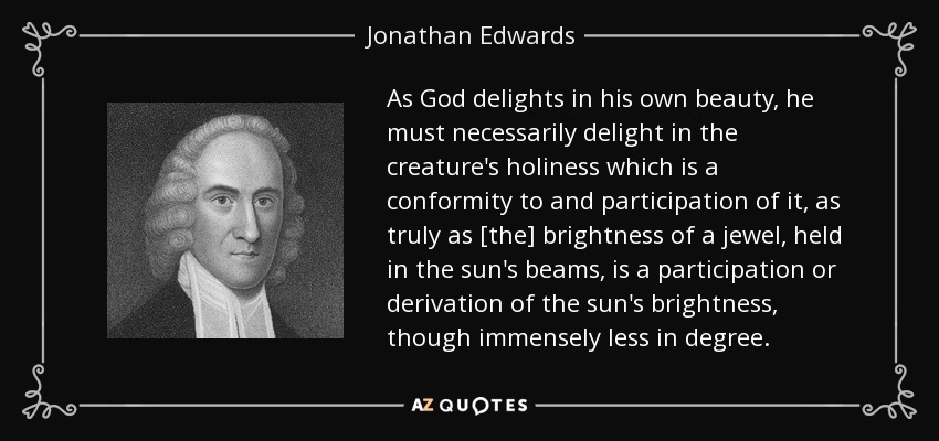 As God delights in his own beauty, he must necessarily delight in the creature's holiness which is a conformity to and participation of it, as truly as [the] brightness of a jewel, held in the sun's beams, is a participation or derivation of the sun's brightness, though immensely less in degree. - Jonathan Edwards