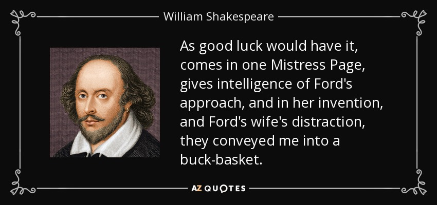 As good luck would have it, comes in one Mistress Page, gives intelligence of Ford's approach, and in her invention, and Ford's wife's distraction, they conveyed me into a buck-basket. - William Shakespeare
