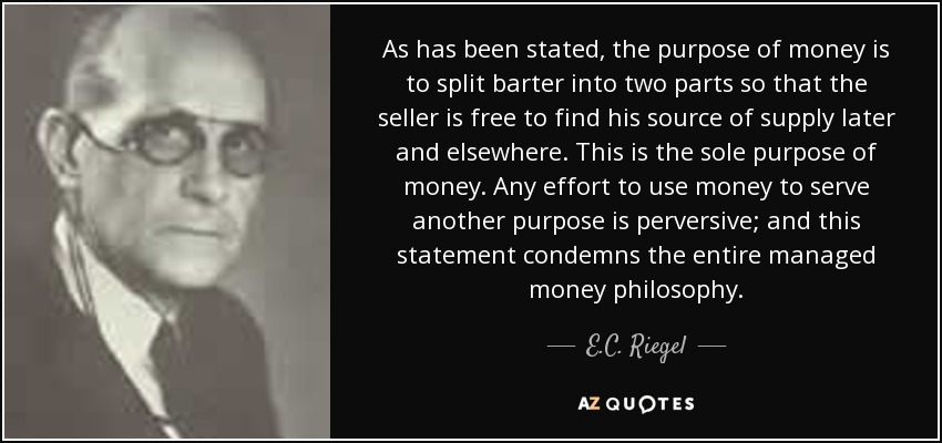 As has been stated, the purpose of money is to split barter into two parts so that the seller is free to find his source of supply later and elsewhere. This is the sole purpose of money. Any effort to use money to serve another purpose is perversive; and this statement condemns the entire managed money philosophy. - E.C. Riegel