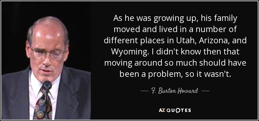As he was growing up, his family moved and lived in a number of different places in Utah, Arizona, and Wyoming. I didn't know then that moving around so much should have been a problem, so it wasn't. - F. Burton Howard